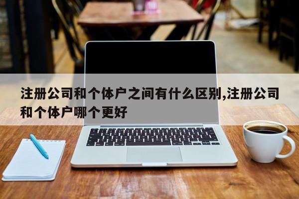 注册公司和个体户之间有什么区别,注册公司和个体户哪个更好