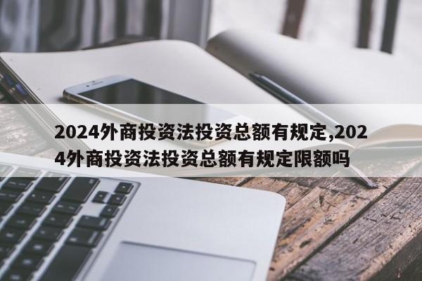 2024外商投资法投资总额有规定,2024外商投资法投资总额有规定限额吗